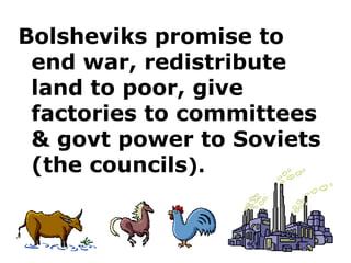 Bolsheviks promise to end war, redistribute land to poor, give factories to committees & govt power to Soviets (the councils ).  