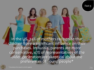 24
In the US, 74% of mothers recognize that
children have a significant influence on their
purchases. In Russia, parents are more
conservative, 47% of representatives of the
older generation are skeptical about the
preferences of young people*
Fact 3
* According to the research by SLON magazine
 