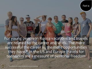 6
For young people in Russia vacations and travels
are related to the career and work. The more
successful the career is, the more opportunities
they have.* In the US and Europe travels for
teenagers are a measure of personal freedom
Fact 4
* According to the research by the RAS Institute of Sociology
 