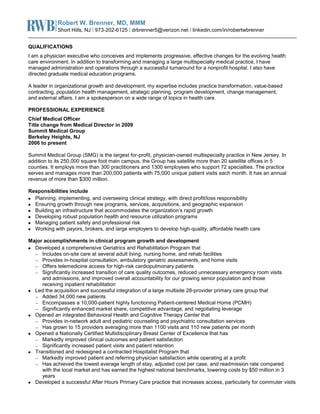 Robert W. Brenner, MD, MMM
Short Hills, NJ | 973-202-6125 | drbrenner5@verizon.net | linkedin.com/in/robertwbrenner
QUALIFICATIONS
I am a physician executive who conceives and implements progressive, effective changes for the evolving health
care environment. In addition to transforming and managing a large multispecialty medical practice, I have
managed administration and operations through a successful turnaround for a nonprofit hospital. I also have
directed graduate medical education programs.
A leader in organizational growth and development, my expertise includes practice transformation, value-based
contracting, population health management, strategic planning, program development, change management,
and external affairs. I am a spokesperson on a wide range of topics in health care.
PROFESSIONAL EXPERIENCE
Chief Medical Officer
Title change from Medical Director in 2009
Summit Medical Group
Berkeley Heights, NJ
2006 to present
Summit Medical Group (SMG) is the largest for-profit, physician-owned multispecialty practice in New Jersey. In
addition to its 250,000 square foot main campus, the Group has satellite more than 20 satellite offices in 5
counties. It employs more than 300 practitioners and 1300 employees who support 72 specialties. The practice
serves and manages more than 200,000 patients with 75,000 unique patient visits each month. It has an annual
revenue of more than $300 million.
Responsibilities include
Planning, implementing, and overseeing clinical strategy, with direct profit/loss responsibility
Ensuring growth through new programs, services, acquisitions, and geographic expansion
Building an infrastructure that accommodates the organization’s rapid growth
Developing robust population health and resource utilization programs
Managing patient safety and professional risk
Working with payors, brokers, and large employers to develop high-quality, affordable health care
Major accomplishments in clinical program growth and development
Developed a comprehensive Geriatrics and Rehabilitation Program that
Includes on-site care at several adult living, nursing home, and rehab facilities
Provides in-hospital consultation, ambulatory geriatric assessments, and home visits
Offers telemedicine access for high-risk cardiopulmonary patients
Significantly increased transition of care quality outcomes, reduced unnecessary emergency room visits
and admissions, and improved overall accountability for our growing senior population and those
receiving inpatient rehabilitation
Led the acquisition and successful integration of a large multisite 28-provider primary care group that
Added 34,000 new patients
Encompasses a 10,000-patient highly functioning Patient-centered Medical Home (PCMH)
Significantly enhanced market share, competitive advantage, and negotiating leverage
Opened an integrated Behavioral Health and Cognitive Therapy Center that
Provides in-network adult and pediatric counseling and psychiatric consultation services
Has grown to 15 providers averaging more than 1100 visits and 110 new patients per month
Opened a Nationally Certified Multidisciplinary Breast Center of Excellence that has
Markedly improved clinical outcomes and patient satisfaction
Significantly increased patient visits and patient retention
Transitioned and redesigned a contracted Hospitalist Program that
Markedly improved patient and referring physician satisfaction while operating at a profit
Has achieved the lowest average length of stay, adjusted cost per case, and readmission rate compared
with the local market and has earned the highest national benchmarks, lowering costs by $50 million in 3
years
Developed a successful After Hours Primary Care practice that increases access, particularly for commuter visits
 