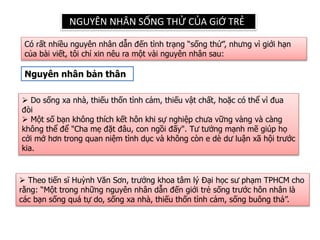 NGUYÊN NHÂN SỐNG THỬ CỦA GiỚ TRẺ
Có rất nhiều nguyên nhân dẫn đến tình trạng “sống thử”, nhưng vì giới hạn
của bài viết, tôi chỉ xin nêu ra một vài nguyên nhân sau:
Nguyên nhân bản thân
 Do sống xa nhà, thiếu thốn tình cảm, thiếu vật chất, hoặc có thể vì đua
đòi
 Một số bạn không thích kết hôn khi sự nghiệp chưa vững vàng và càng
không thể để "Cha mẹ đặt đâu, con ngồi đấy". Tư tưởng mạnh mẽ giúp họ
cởi mở hơn trong quan niệm tình dục và không còn e dè dư luận xã hội trước
kia.
 Theo tiến sĩ Huỳnh Văn Sơn, trưởng khoa tâm lý Đại học sư phạm TPHCM cho
rằng: “Một trong những nguyên nhân dẫn đến giới trẻ sống trước hôn nhân là
các bạn sống quá tự do, sống xa nhà, thiếu thốn tình cảm, sống buông thả”.
 