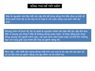 SỐNG THỬ ĐỂ TiẾT KiỆM
Đây là nguyên mà hầu hết các cặp đôi đã từng sống thử đều đưa ra.Xét về
khía cạnh kinh tế, lý do này tỏ ra hợp lý với cuộc sống của sinh viên ây’
chớ…
Nhưng nhìn về thực tế, đó có phải là nguyên nhân căn bản để các cặp đôi dọn
đến ở chung với nhau? Hẳn là không đúng hoàn toàn. Vì thay bằng lựa chọn
sống chung với người mình yêu, các bạn sinh viên hoàn toàn có thể tìm những
bạn nữ cùng giới của mình để chia sẻ gánh nặng đó.
Như vậy , nếu biết tận dụng đúng mặt tích cực của lý do này thì các bạn sẽ
có cơ hội chia sẻ gánh nặng cho gia đình và cả chính họ.
 