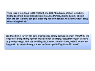 Theo thạc sĩ tâm lý nữ tu Hồ Thị Hạnh cho biết: “Do cha mẹ chỉ biết kiếm tiền,
không quan tâm đến đời sống của con cái. Mà thực ra, cha mẹ đâu chỉ có kiếm
tiền cho con là đủ mà còn phải biết đồng hành với con cái, nhất là ở lứa tuổi đang
chập chững biết yêu”.
Còn theo tiến sĩ Huỳnh Văn Sơn, trưởng khoa tâm lý Đại học sư phạm TPHCM thì cho
rằng: “Một trong những nguyên nhân dẫn đến tình trạng “sống thử” ở giới trẻ là do
sự giáo dục của gia đình còn quá lỏng lẻo, ít quan tâm tới các em, nhất là lúc các em
đang tuổi cặp kè yêu đương, các em muốn có người đồng hành để chia sẻ” .
 