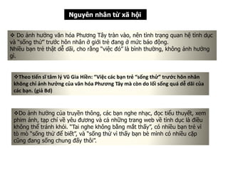 Nguyên nhân từ xã hội
 Do ảnh hưởng văn hóa Phương Tây tràn vào, nên tình trạng quan hệ tình dục
và “sống thử” trước hôn nhân ở giới trẻ đang ở mức báo động.
Nhiều bạn trẻ thật dễ dãi, cho rằng “việc đó” là bình thường, không ảnh hưởng
gì.
Theo tiến sĩ tâm lý Vũ Gia Hiền: “Việc các bạn trẻ “sống thử” trước hôn nhân
không chỉ ảnh hưởng của văn hóa Phương Tây mà còn do lối sống quá dễ dãi của
các bạn. (giả Bd)
Do ảnh hưởng của truyền thông, các bạn nghe nhạc, đọc tiểu thuyết, xem
phim ảnh, tạp chí về yêu đương và cả những trang web về tình dục là điều
không thể tránh khỏi. “Tai nghe không bằng mắt thấy”, có nhiều bạn trẻ vì
tò mò “sống thử để biết”, và “sống thử vì thấy bạn bè mình có nhiều cặp
cũng đang sống chung đấy thôi”.
 