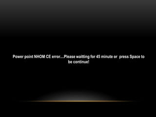 Power point NHOM CE error....Please waitting for 45 minute or press Space to
be continue!
 