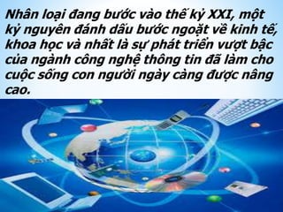 Nhân loại đang bước vào thế kỷ XXI, một
kỷ nguyên đánh dấu bước ngoặt về kinh tế,
khoa học và nhất là sự phát triển vượt bậc
của ngành công nghệ thông tin đã làm cho
cuộc sống con người ngày càng được nâng
cao.
 