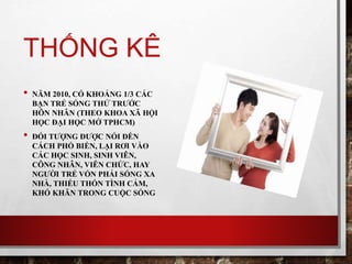 THỐNG KÊ
• NĂM 2010, CÓ KHOẢNG 1/3 CÁC
BẠN TRẺ SỐNG THỬ TRƯỚC
HÔN NHÂN (THEO KHOA XÃ HỘI
HỌC ĐẠI HỌC MỞ TPHCM)
• ĐỐI TƯỢNG ĐƯỢC NÓI ĐẾN
CÁCH PHỔ BIẾN, LẠI RƠI VÀO
CÁC HỌC SINH, SINH VIÊN,
CÔNG NHÂN, VIÊN CHỨC, HAY
NGƯỜI TRẺ VỐN PHẢI SỐNG XA
NHÀ, THIẾU THỐN TÌNH CẢM,
KHÓ KHĂN TRONG CUỘC SỐNG
 