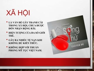 XÃ HỘI
• LÀ VẤN ĐỀ GÂY TRANH CÃI
TRONG XÃ HỘI, CHƯA ĐƯỢC
ĐÓN NHẬN RỘNG RÃI.
• HIỆN TƯỢNG CỦA ĐA SỐ GIỚI
TRẺ.
• GÂY RA NHIỀU TỆ NẠN KHI
KHÔNG ĐỦ KIẾN THỨC.
• KHÔNG HỢP VỚI THUẦN
PHONG MỸ TỤC VIỆT NAM.
 