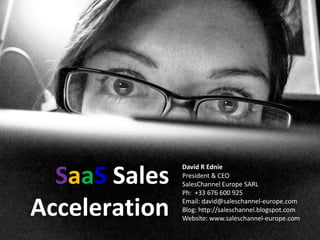 SaaS Sales 
                David R Ednie
                President & CEO
                SalesChannel Europe SARL
                Ph:  +33 676 600 925

Acceleration    Email: david@saleschannel‐europe.com
                Blog: http://saleschannel.blogspot.com
                Website: www.saleschannel‐europe.com
 