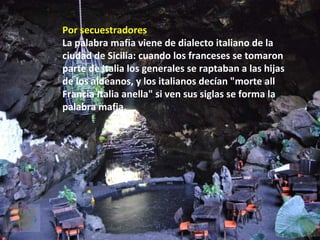 Por secuestradores
La palabra mafia viene de dialecto italiano de la
ciudad de Sicilia: cuando los franceses se tomaron
parte de Italia los generales se raptaban a las hijas
de los aldeanos, y los italianos decían "morte all
Francia Italia anella" si ven sus siglas se forma la
palabra mafia.
 