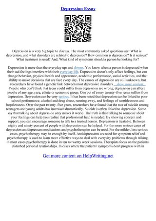 Depression Essay
Depression is a very big topic to discuss. The most commonly asked questions are: What is
depression, and what disorders are related to depression? How common is depression? Is it serious?
What treatment is used? And, What kind of symptoms should a person be looking for?
Depression is more than the everyday ups and downs. You know when a person is depressed when
their sad feelings interfere with their everyday life. Depression doesn't only affect feelings, but can
change behavior, physical health and appearance, academic performance, social activities, and the
ability to make decisions that are face every day. The causes of depression are still unknown, but
researchers have found a genetic link between most depressive disorders....show more content...
People who don't think that teens could suffer from depression are wrong, depression can affect
people of any age, race, ethnic or economic group. One out of every twenty–five teens suffers from
depression. Depression can be very serious. It has been noted that depression can be linked to poor
school performance, alcohol and drug abuse, running away, and feelings of worthlessness and
hopelessness. Over the past twenty–five years, researchers have found that the rate of suicide among
teenagers and young adults has increased dramatically. Suicide is often linked to depression. Some
say that talking about depression only makes it worse. The truth is that talking to someone about
your feelings can help you realize that professional help is needed. By showing concern and
support, you can encourage someone to talk to a trusted person. Depression is treatable. Between
eighty and ninety percent of people with depression can be helped. For the more serious cases of
depression antidepressant medications and psychotherapies can be used. For the milder, less serious
cases, psychotherapy may be enough by itself. Antidepressants are used for symptom relief and
psychotherapy is used to learn more effective ways to deal with everyday problems through talking.
In most cases psychotherapy is done in ten to twenty week sessions. Therapists focus on the patients'
disturbed personal relationships. In cases where the patients' symptoms don't progress with in
Get more content on HelpWriting.net
 