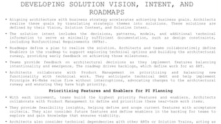 DEVELOPING SOLUTION VISION, INTENT, AND
ROADMAPS
• Aligning architecture with business strategy accelerates achieving business goals. Architects
realize these goals by translating strategic themes into solutions. These solutions are
defined by their Vision, Solution Context, and Solution Intent.
• The solution intent includes the decisions, patterns, models, and additional technical
information to serve as minimally sufficient documentation, such as design constraints,
including Nonfunctional Requirements (NFRs).
• Roadmaps define a plan to realize the solution. Architects and teams collaboratively define
Enablers in the roadmap to support exploring technical options and building the architectural
runway, providing early feedback on achieving those milestones.
• Teams provide feedback on architectural decisions as they implement features balancing
intentionality and emergence. The roadmap drives backlogs, which define work for an ART.
• Architects collaborate with Product Management on prioritizing and balancing new
functionality with technical work. They anticipate technical debt and help implement
Principle #6–Make value flow without interruptions, advocating changes to the architectural
runway and ensuring they have high priority.
Prioritizing Features and Enablers for PI Planning
• With each increment, teams build the highest priority Features and enablers. Architects
collaborate with Product Management to define and prioritize these near-term work items.
• They provide feasibility insights, helping define and scope current features with acceptance
criteria. They also consider future features and define enablers in the backlog for teams to
explore and gain knowledge that ensures viability.
• Architects also consider technical dependencies with other ARTs or Solution Trains, acting as
 