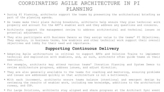 COORDINATING AGILE ARCHITECTURE IN PI
PLANNING
• During PI Planning, architects support the teams by presenting the architectural briefing as
part of the planning agenda.
• As teams make their plans during breakouts, architects help ensure they plan technical work
properly and account for the ART’s enabler work and they address any questions and concerns.
• Architects support the management review to address architectural and technical issues on
potential adjustments.
• They also participate with Business Owners as they assign value to the teams’ PI Objectives.
They explain, in business terms, how enablers and other technical work support their overall
objectives and lobby for their need and importance.
Supporting Continuous Delivery
• Adopting Agile architecture is critical to support ARTs and Solution Trains to implement
technical and exploration with enablers, and, as such, architects often guide teams on their
execution.
• For example, architects may attend various teams’ Iteration Planning and System Demos to
review architecture progress, address issues, and adjust direction.
• They are also generally available to the teams for coaching and mentoring, ensuring problems
and issues are addressed quickly so that architecture is not a bottleneck.
• With each increment, architects ensure teams balance intentional and emergent design by
reviewing the results of enabler work, including new knowledge, additions to the architecture
runway, and CDP.
• For Large Solutions, architects stay aligned and share progress at the Architect Sync event
 
