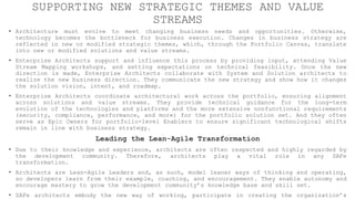SUPPORTING NEW STRATEGIC THEMES AND VALUE
STREAMS
• Architecture must evolve to meet changing business needs and opportunities. Otherwise,
technology becomes the bottleneck for business execution. Changes in business strategy are
reflected in new or modified strategic themes, which, through the Portfolio Canvas, translate
into new or modified solutions and value streams.
• Enterprise Architects support and influence this process by providing input, attending Value
Stream Mapping workshops, and setting expectations on technical feasibility. Once the new
direction is made, Enterprise Architects collaborate with System and Solution architects to
realize the new business direction. They communicate the new strategy and show how it changes
the solution vision, intent, and roadmap.
• Enterprise Architects coordinate architectural work across the portfolio, ensuring alignment
across solutions and value streams. They provide technical guidance for the long-term
evolution of the technologies and platforms and the more extensive nonfunctional requirements
(security, compliance, performance, and more) for the portfolio solution set. And they often
serve as Epic Owners for portfolio-level Enablers to ensure significant technological shifts
remain in line with business strategy.
Leading the Lean-Agile Transformation
• Due to their knowledge and experience, architects are often respected and highly regarded by
the development community. Therefore, architects play a vital role in any SAFe
transformation.
• Architects are Lean-Agile Leaders and, as such, model leaner ways of thinking and operating,
so developers learn from their example, coaching, and encouragement. They enable autonomy and
encourage mastery to grow the development community’s knowledge base and skill set.
• SAFe architects embody the new way of working, participate in creating the organization’s
 