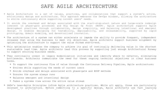 SAFE AGILE ARCHITECHTURE
• Agile Architecture is a set of values, practices, and collaborations that support a system's active,
evolutionary design and architecture. This approach embraces the DevOps mindset, allowing the architecture
to evolve continuously while supporting current users’ needs.
• It avoids the overhead and delays associated with the start-stop-start nature and large-scale redesign
inherent in phase-gate processes and Big Design Up Front (BDUF). Agile architecture supports Agile
development practices through collaboration, design simplicity, and balancing intentional and emergent
design. It enables designing for testability, deployability, and releaseability, supported by rapid
prototyping, domain modeling, and decentralized innovation.
• The architecture of a system can either accelerate or impede the ability to provide frequent, independent
releases that allow the business to meet its objectives. Agile architects support business alignment by
optimizing the architecture to support the value stream end-to-end.
• This optimization enables the company to achieve its goal of continually delivering value in the shortest
sustainable lead time. Agile architects lead this process by supporting just enough Architectural Runway
to support evolving business needs.
• They continually invest in legacy modernization initiatives and identify where to refactor, eliminating
bottlenecks. Architects communicate the need for these ongoing technical objectives in clear business
terms.
• To support the continuous flow of value through the Continuous Delivery Pipeline, Agile architecture:
• Evolves while supporting the needs of current users
• Avoids overhead and delays associated with phase-gate and BDUF methods
• Ensures the system always runs
• Balances emergent and intentional design
• Takes a systems view across the entire value stream
• SAFe’s Lean-Agile Principles inform Agile architecture practices. While all apply, three are particularly
relevant to architecture. Before committing to a specific design, Agile architects use fast learning
 