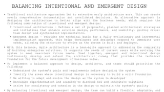 BALANCING INTENTIONAL AND EMERGENT DESIGN
• Traditional architecture approaches led to extensive early architecture work. This can create
overly comprehensive documentation and unvalidated decisions. An alternative approach is
designing the architecture to better align with the business needs, which requires the
following combination of intentional and emergent design:
• Intentional architecture – Defines a set of purposeful, planned architectural strategies
and initiatives that enhance solution design, performance, and usability, guiding cross-
team design and synchronized implementation.
• Emergent design – Provides the technical basis for a fully evolutionary and incremental
implementation approach. This helps developers and designers respond to immediate user
needs, allowing the structure to evolve as the system is built and deployed.
• With this balance, Agile architecture is a Lean-Agile approach to addressing the complexity
of building enterprise solutions. It supports the needs of current users while evolving the
system to meet near-term future needs. Used together, emergent and intentional design
continuously develop and extend the architectural runway that provides the technical
foundation for the future development of business value.
• To implement a balanced approach to design, architects, and teams should prioritize the
following:
• Understand the system’s goals and requirements before designing the system
• Identify the areas where intentional design is necessary to build a solid foundation
• Be willing to adapt and evolve the design as the system is developed
• Encourage experimentation and learning to discover new and innovative solutions
• Strive for consistency and cohesion in the design to maintain the system’s quality
• By balancing intentional and emergent design, the team can build a flexible, adaptable, and
 