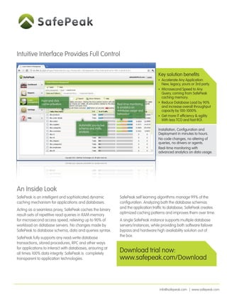 Intuitive Interface Provides Full Control

                                                                                      Key solution beneﬁts
                                                                                        Accelerate Any Application:
                                                                                        New, legacy, yours or 3rd party.
                                                                                        Microsecond Speed to Any
                                                                                        Query, coming from SafePeak
                                                                                        caching memory.
               Point and click
               cache activation                              Real-time monitoring       Reduce Database Load by 90%
                                                             & analytics on             and increase overall throughput
                                                             database usage and         capacity by 100-1000%.
                                                             behaviour
                                                                                        Get more IT efﬁciency & agility
                                                                                        With less TCO and fast ROI.
                                      Automatic pro-active
                                      schema and trafﬁc                               Installation, Conﬁguration and
                                      analysis
                                                                                      Deployment in minutes to hours.
                                                                                      No code changes, no altering of
                                                                                      queries, no drivers or agents.
                                                                                      Real-time monitoring with
                                                                                      advanced analytics on data usage.




An Inside Look
SafePeak is an intelligent and sophisticated dynamic           SafePeak self learning algorithms manage 99% of the
caching mechanism for applications and databases.              conﬁguration. Analyzing both the database schemas
                                                               and the application trafﬁc to database, SafePeak creates
Acting as a seamless proxy, SafePeak caches the binary
                                                               optimized caching patterns and improves them over time.
result-sets of repetitive read queries in RAM memory
for microsecond access speed, relieving up to 90% of           A single SafePeak instance supports multiple database
workload on database servers. No changes made by               servers/instances, while providing both software failover
SafePeak to database schema, data and queries syntax.          bypass and hardware high avaliability solution out of
                                                               the box.
SafePeak fully supports any read-write database
transactions, stored procedures, RPC and other ways
for applications to interact with databases, ensuring at
all times 100% data integrity. SafePeak is completely
                                                               Download trial now:
transparent to application technologies.                       www.safepeak.com/Download



                                                                                       info@safepeak.com | www.safepeak.com
 