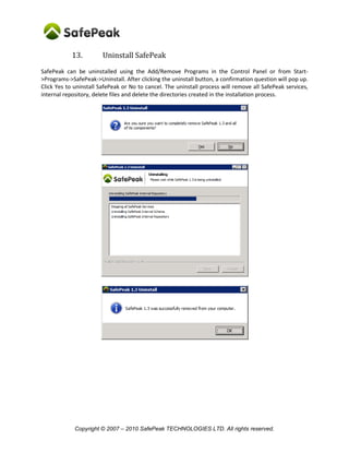 Copyright © SafePeak TECHNOLOGIES LTD. All rights reserved.
13. Uninstall SafePeak
SafePeak can be uninstalled using the Add/Remove Programs in the Control Panel or from Start-
>Programs->SafePeak->Uninstall. After clicking the uninstall button, a confirmation question will pop up.
Click Yes to uninstall SafePeak or No to cancel. The uninstall process will remove all SafePeak services,
internal repository, delete files and delete the directories created in the installation process.
 