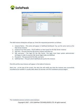 Copyright © SafePeak TECHNOLOGIES LTD. All rights reserved.
The Add Instance dialog box will pop up. Enter the requested parameters as follows:
1. Instance Name – This name will appear in SafePeak Dashboard. Tip: use the same name as the
SQL Server Instance
2. SQL host or IP – The IP address or Host name for the SQL Server instance
3. SQL port – The port that the SQL Server instance is configured. Verify that your SQL Server
Instance Port is set to be Static port.
4. SQL username – The login for the SQL Server. SafePeak requires limited permissions only (view
any definition. To see exact permission click on the ? mark.
In case the SQL Server Agent will be configured to run via SafePeak (using Alias), this login must
have sysadmin privileges.
5. Password – The password of the SQL username
6. SafePeak Port – The port which SafePeak will use for this instance.
 If you have only one Instance, use the same port as your SQL Server Instance.
 For multiple SQL Instances – best practice is to add “1000” to each additional instance
(1433, 2433, 3433 etc), in order to prevent ports conflicts (each SafePeak instance is
actually uses several ports for internal processes).
Click OK and the new instance will appear in the table of instances.
Alert Line - at the top of the screen, the alert line will notify you that the instance was successfully
recorded to be installed. It usually takes about 10 seconds until the installation process begins.
 