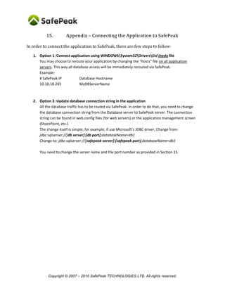 Copyright © SafePeak TECHNOLOGIES LTD. All rights reserved.
15. Appendix – Connecting the Application to SafePeak
In order to connect the application to SafePeak, there are few steps to follow:
1. Option 1: Connect application using WINDOWSSystem32DriversEtchosts file
You may choose to reroute your application by changing the “hosts” file on all application
servers. This way all database access will be immediately rerouted via SafePeak.
Example:
# SafePeak IP Database Hostname
10.10.10.245 MyDBServerName
2. Option 2: Update database connection string in the application
All the database traffic has to be routed via SafePeak. In order to do that, you need to change
the database connection string from the Database server to SafePeak server. The connection
string can be found in web.config files (for web servers) or the application management screen
(SharePoint, etc.)
The change itself is simple, examples:
 In .Net connection string with default Ports:
o From: Server=myDatbaseServerIpOrName;Database=myDataBase;User
Id=myUsername;Password=myPassword;
o To: Server=mySafePeakServerIpOrName;Database=myDataBase;User
Id=myUsername;Password=myPassword;
 In .Net connection string with non-default ports:
o To (IP comma Port):
Server=mySafePeakServerIpOrName,SafePeakPort;Database=myDataBase;U
ser Id=myUsername;Password=myPassword;
 In JDBC:
o From: jdbc:sqlserver://[db server]:[db port];databaseName=db1
o To: jdbc:sqlserver://[safepeak server]:[safepeak port];databaseName=db1
 