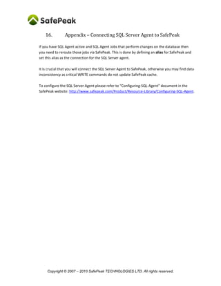 Copyright © SafePeak TECHNOLOGIES LTD. All rights reserved.
16. Configuring Dynamic Objects and Manual SQL Patterns
Configuring Dynamic Object and Manual SQL Patterns configuration is done after the application is
connected and sent its queries for 30 minutes or more. This configuration part is critical and can make a
difference between 1% cache to 90% cache. The following matters will be addressed:
1. Dynamic Objects
2. Non-automated SQL Patterns (non-deterministic SQL queries’ patterns).
Dynamic Objects
Dynamic Objects are database objects that SafePeak Metadata Learning service couldn’t fully
understand. Most common objects are “stored procedures” and “user defined functions”.
In such cases, SafePeak takes the safest course of action to ensure data correctness. However, this
reduces SafePeak cache efficiency when the object is used. By default, when a dynamic object is
executed, SafePeak addresses it as follows:
 Evict All Cache – SafePeak clears all data from the cache and disables SafePeak cache for the
duration of the current transaction;
 Consider possible DDL execution – After the statement is executed, SafePeak sends the
SafePeak Metadata Learning service a request to analyze the database, and maintains the
cache disabled for the duration of this analysis. This shows up in the SafePeak Dashboard as
“Cache: DISABLED (DDL)”;
 Contains possible TCL execution – After the statement is executed, SafePeak analyzes the
database response to determine if a transaction was opened or closed in the database;
 Possibly Non-Deterministic – SQL statements that reference or execute these objects will
not be auto-applied.
 