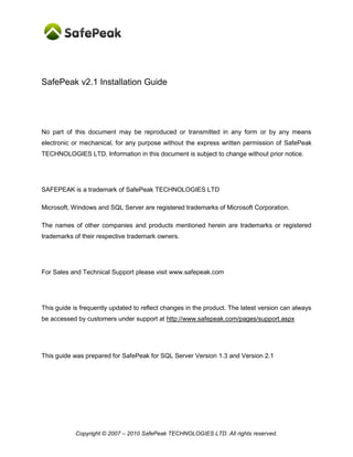 Copyright © SafePeak TECHNOLOGIES LTD. All rights reserved.
SafePeak v2.2 Installation Guide
No part of this document may be reproduced or transmitted in any form or by any means
electronic or mechanical, for any purpose without the express written permission of SafePeak
TECHNOLOGIES LTD. Information in this document is subject to change without prior notice.
SAFEPEAK is a trademark of SafePeak TECHNOLOGIES LTD
Microsoft, Windows and SQL Server are registered trademarks of Microsoft Corporation.
The names of other companies and products mentioned herein are trademarks or registered
trademarks of their respective trademark owners.
For Sales and Technical Support please visit www.safepeak.com
This guide is frequently updated to reflect changes in the product. The latest version can always
be accessed by customers under support at www.safepeak.com/download
This guide was prepared for SafePeak for SQL Server version 2.1 and version 2.2
 