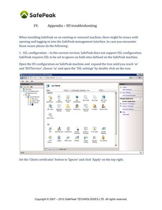 Copyright © SafePeak TECHNOLOGIES LTD. All rights reserved.
17. Appendix – Connecting SQL Server Agent to SafePeak
If you have SQL Agent active and SQL Agent Jobs that perform changes on the database then
you need to reroute those jobs via SafePeak. This is done by defining an alias for SafePeak and
set this alias as the connection for the SQL Server agent.
It is crucial that you will connect the SQL Server Agent to SafePeak, otherwise you may find data
inconsistency as critical WRITE commands do not update SafePeak cache.
To configure the SQL Server Agent please refer to “Configuring-SQL-Agent” document in the
SafePeak website: http://www.safepeak.com/Product/Resource-Library/Configuring-SQL-Agent.
 