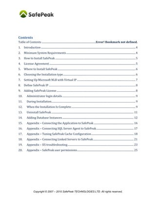 Copyright © SafePeak TECHNOLOGIES LTD. All rights reserved.
Contents
1. Introduction ...................................................................................................................................................4
2. Minimum System Requirements............................................................................................................4
3. How to Install SafePeak .............................................................................................................................5
4. License Agreement ......................................................................................................................................5
5. Where to Install SafePeak .........................................................................................................................6
6. Choosing the Installation type.................................................................................................................6
7. Setting Up Microsoft NLB with Virtual IP ...........................................................................................7
8. Define SafePeak IP .......................................................................................................................................8
9. Adding SafePeak License...........................................................................................................................8
10. Administrator login details..................................................................................................................9
11. During Installation...................................................................................................................................9
12. When the Installation Is Complete................................................................................................. 10
13. Uninstall SafePeak................................................................................................................................ 11
14. Adding Database Instances............................................................................................................... 12
How to configure SQL Named Instance................................................................................................ 14
15. Appendix – Connecting the Application to SafePeak .............................................................. 16
16. Configuring Dynamic Objects and Manual SQL Patterns....................................................... 17
17. Appendix – Connecting SQL Server Agent to SafePeak.......................................................... 23
18. Appendix – Connecting Linked Servers to SafePeak............................................................... 24
19. Appendix – IIS troubleshooting....................................................................................................... 26
20. Appendix – SafePeak user permissions........................................................................................ 28
 