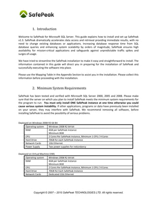 Copyright © SafePeak TECHNOLOGIES LTD. All rights reserved.
1. Introduction
Welcome to SafePeak for Microsoft SQL Server. This guide explains how to install and set up SafePeak
v1.3. SafePeak dramatically accelerates data access and retrieval providing immediate results, with no
need to change existing databases or applications. Increasing database response time from SQL
database queries and enhancing system scalability by orders of magnitude, SafePeak ensures high
availability for mission-critical applications and safeguards against unpredictable traffic spikes and
surges of usage.
We have tried to streamline the SafePeak installation to make it easy and straightforward to install. The
information contained in this guide will direct you in preparing for the installation of SafePeak and
successfully executing the software into place.
Please use the Mapping Table in the Appendix Section to assist you in the installation. Please collect this
information before proceeding with the installation.
2. Minimum System Requirements
SafePeak has been tested and verified with Microsoft SQL Server 2000, 2005, 2008 and 2012. Please
make sure that the server on which you plan to install SafePeak meets the minimum system
requirements for the program to run: You must only install ONE SafePeak instance at one time
otherwise you could cause serious system instability. If other applications, programs or data have
previously been installed on your server, they may interfere with SafePeak. We recommend removing all
software, before installing SafePeak to avoid the possibility of serious problems.
Deployed on Windows 2008 R2 / Windows 2008 64 Bit:
RAM 4GB per SafePeak Instance
Minimum 8GB
CPU 2 Cores Per SafePeak Instance, Minimum 1 CPU / 4 Cores
Hard Drive 70GB for each SafePeak Instance
Network Cards 1Gb Ethernet, or similar to the SQL Server network card
Actual system requirements (CPU Cores, RAM and Disk) vary between different installations and
depend on the database load (transactions / second) of each instance.
Typical installation for 1 SQL Instance, 2000 tran/sec: 8 CPU Cores + 12GB RAM.
Typical installation for 1 SQL Instance, 5000 tran/sec: 16 CPU Cores + 24GB RAM + 100GB disk.
Typical installation for 2 SQL Instances, 1000 tran/sec each: 8 CPU Cores + 16-20GB RAM + 100GB disk.
 