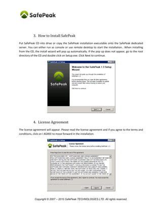 Copyright © SafePeak TECHNOLOGIES LTD. All rights reserved.
3. How to Install SafePeak
Copy the SafePeak installation executable onto the SafePeak dedicated server. You can either run as
console or use remote desktop to start the installation. When installing from the CD, the install wizard
will pop up automatically. If the pop up does not appear, go to the root directory of the CD and double
click on Setup.exe. Click Next to continue.
* Some the of the screenshots show version 1.3, however the
4. License Agreement
The license agreement will appear. Please read the license agreement and if you agree to the terms and
conditions, click on I AGREE to move forward in the installation.
 