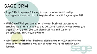 SAGE CRM
• Sage CRM is a powerful, easy to use customer relationship
management solution that integrates directly with Sage Accpac ERP.

• With Sage CRM, you can automate your business processes to
synchronize sales, marketing, and customer care activities across your
organization, giving you complete business and customer
perspectives, anytime, anywhere.
• It integrates with other business applications through an intuitive
Web services interface, you can enhance your productivity even
further.

 