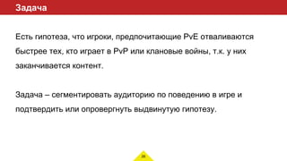 26
Задача
Есть гипотеза, что игроки, предпочитающие PvE отваливаются
быстрее тех, кто играет в PvP или клановые войны, т.к. у них
заканчивается контент.
Задача – сегментировать аудиторию по поведению в игре и
подтвердить или опровергнуть выдвинутую гипотезу.
 