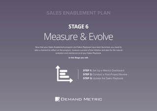 Measure & Evolve
STAGE 6
Now that your Sales Enablement program and Sales Playbook have been launched, you need to
take a moment to reflect on the program, measure success of the initiative and plan for the natural
evolution and maintenance of your Sales Playbook.
In this Stage you will:
STEP 1:	Set Up a Metrics Dashboard
STEP 2:	Conduct a Post-Project Review
STEP 3:	Update the Sales Playbook
SALES ENABLEMENT PLAN
 