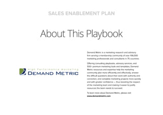 About This Playbook
SALES ENABLEMENT PLAN
Demand Metric is a marketing research and advisory
firm serving a membership community of over 106,000
marketing professionals and consultants in 75 countries.
Offering consulting playbooks, advisory services, and
500+ premium marketing tools and templates, Demand
Metric resources and expertise help the marketing
community plan more efficiently and effectively, answer
the difficult questions about their work with authority and
conviction, and complete marketing projects more quickly
and with greater confidence — thus boosting the respect
of the marketing team and making it easier to justify
resources the team needs to succeed.
To learn more about Demand Metric, please visit
www.demandmetric.com
 