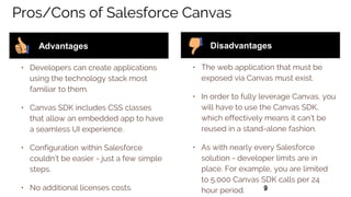 99
Pros/Cons of Salesforce Canvas
• Developers can create applications
using the technology stack most
familiar to them.
• Canvas SDK includes CSS classes
that allow an embedded app to have
a seamless UI experience.
• Configuration within Salesforce
couldn’t be easier - just a few simple
steps.
• No additional licenses costs.
Advantages
• The web application that must be
exposed via Canvas must exist.
• In order to fully leverage Canvas, you
will have to use the Canvas SDK,
which effectively means it can’t be
reused in a stand-alone fashion.
• As with nearly every Salesforce
solution - developer limits are in
place. For example, you are limited
to 5,000 Canvas SDK calls per 24
hour period.
Disadvantages
 