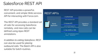 10
Salesforce REST API
REST API provides a powerful,
convenient, and simple Web services
API for interacting with Force.com.
The REST API provides a standard set
of calls for accessing Salesforce
remotely, and new calls can be
defined using Apex REST
annotations.
In addition to calling Salesforce, REST
can also be used for placing
outbound calls. The Batch API is also
suitable for batch routines.
 