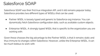 14
Salesforce SOAP
Salesforce SOAP was their first true integration API, and it still remains popular today.
Salesforce provides two different types of WSDLs that can be used:
● Partner WSDL is loosely typed and generic to Salesforce org instance. You can
dynamically fetch Salesforce configuration data, such as available custom objects.
● Enterprise WSDL. A strongly typed WSDL that is specific to the organization you are
working with.
Given these chooses the big advantage to the Partner WSDL is that it remains static and
thus immune to changes within Salesforce. However, unlike the Enterprise WSDL, it can
be much tedious to work with.
 