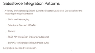 1
Salesforce Integration Patterns
A variety of integration patterns currently exist for Salesforce. We’ll examine the
following in this presentation.
• Outbound Messaging
• Salesforce Connect (ODATA)
• Canvas
• REST API Integration (inbound/outbound)
• SOAP API Integration (inbound/outbound)
Let’s take a deeper dive into each.
 