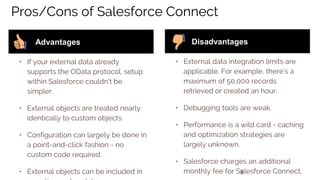 6
Pros/Cons of Salesforce Connect
• If your external data already
supports the OData protocol, setup
within Salesforce couldn’t be
simpler.
• External objects are treated nearly
identically to custom objects.
• Configuration can largely be done in
a point-and-click fashion - no
custom code required.
• External objects can be included in
Advantages
• External data integration limits are
applicable. For example, there’s a
maximum of 50,000 records
retrieved or created an hour.
• Debugging tools are weak.
• Performance is a wild card - caching
and optimization strategies are
largely unknown.
• Salesforce charges an additional
monthly fee for Salesforce Connect.
Disadvantages
 