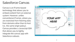 7
Salesforce Canvas
Canvas is an iFrame-based
technology that allows you to
embed content from an external
system. However, unlike
conventional iFrames, where you
are restricted from fetching data
from domains other than its host
(i.e., the same origin policy),
Canvas provides a Javascript SDK
that allows you to tightly
integrate the canvas app with
Salesforce callouts.
 