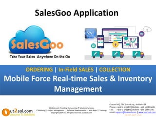 SalesGoo Application
Out2sol.com Providing Outsourcing IT Solutions Services
IT Advisory || Project Management || Software Developments || Web Apps || Trainings
Copyright 2014 Inc. All rights reserved. out2sol.com
Out2sol HQ, ZBC Suite# 205, Jeddah KSA
Phone: +966 12 6133817 ||Mobile:+966 507889282
Fax: +966 12 6133817 ||Mobile: +966 566613182
email: support@out2sol.com || www. out2sol.com
‫الخارجية‬ ‫الحلول‬ ‫مصادر‬
ORDERING | In-Field SALES | COLLECTION
Mobile Force Real-time Sales & Inventory
Management
 