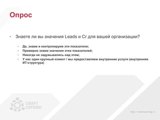 Опрос Знаете ли вы значения  Leads  и  Cr  для вашей организации? Да, знаем и контролируем эти показатели; Примерно знаем значения этих показателей; Никогда не задумывались над этим; У нас один крупный клиент / мы предоставляем внутренние услуги (внутренняя ИТ-структура) 