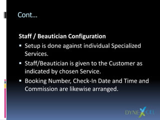 Cont…
Staff / Beautician Configuration
 Setup is done against individual Specialized
Services.
 Staff/Beautician is given to the Customer as
indicated by chosen Service.
 Booking Number, Check-In Date and Time and
Commission are likewise arranged.
 