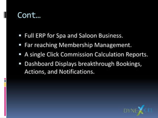 Cont…
 Full ERP for Spa and Saloon Business.
 Far reaching Membership Management.
 A single Click Commission Calculation Reports.
 Dashboard Displays breakthrough Bookings,
Actions, and Notifications.
 