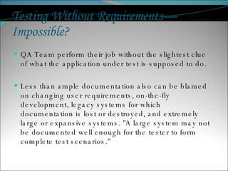 Testing Without Requirements—Impossible?  QA Team perform their job without the slightest clue of what the application under test is supposed to do. Less than ample documentation also can be blamed on changing user requirements, on-the-fly development, legacy systems for which documentation is lost or destroyed, and extremely large or expansive systems. &quot;A large system may not be documented well enough for the tester to form complete test scenarios.&quot;  