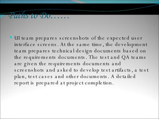 Paths to Do…… UI team prepares screenshots of the expected user interface screens. At the same time, the development team prepares technical design documents based on the requirements documents. The test and QA teams are given the requirements documents and screenshots and asked to develop test artifacts, a test plan, test cases and other documents. A detailed report is prepared at project completion.  