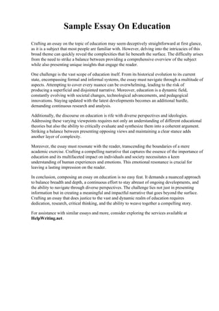 Sample Essay On Education
Crafting an essay on the topic of education may seem deceptively straightforward at first glance,
as it is a subject that most people are familiar with. However, delving into the intricacies of this
broad theme can quickly reveal the complexities that lie beneath the surface. The difficulty arises
from the need to strike a balance between providing a comprehensive overview of the subject
while also presenting unique insights that engage the reader.
One challenge is the vast scope of education itself. From its historical evolution to its current
state, encompassing formal and informal systems, the essay must navigate through a multitude of
aspects. Attempting to cover every nuance can be overwhelming, leading to the risk of
producing a superficial and disjointed narrative. Moreover, education is a dynamic field,
constantly evolving with societal changes, technological advancements, and pedagogical
innovations. Staying updated with the latest developments becomes an additional hurdle,
demanding continuous research and analysis.
Additionally, the discourse on education is rife with diverse perspectives and ideologies.
Addressing these varying viewpoints requires not only an understanding of different educational
theories but also the ability to critically evaluate and synthesize them into a coherent argument.
Striking a balance between presenting opposing views and maintaining a clear stance adds
another layer of complexity.
Moreover, the essay must resonate with the reader, transcending the boundaries of a mere
academic exercise. Crafting a compelling narrative that captures the essence of the importance of
education and its multifaceted impact on individuals and society necessitates a keen
understanding of human experiences and emotions. This emotional resonance is crucial for
leaving a lasting impression on the reader.
In conclusion, composing an essay on education is no easy feat. It demands a nuanced approach
to balance breadth and depth, a continuous effort to stay abreast of ongoing developments, and
the ability to navigate through diverse perspectives. The challenge lies not just in presenting
information but in creating a meaningful and impactful narrative that goes beyond the surface.
Crafting an essay that does justice to the vast and dynamic realm of education requires
dedication, research, critical thinking, and the ability to weave together a compelling story.
For assistance with similar essays and more, consider exploring the services available at
HelpWriting.net.
 