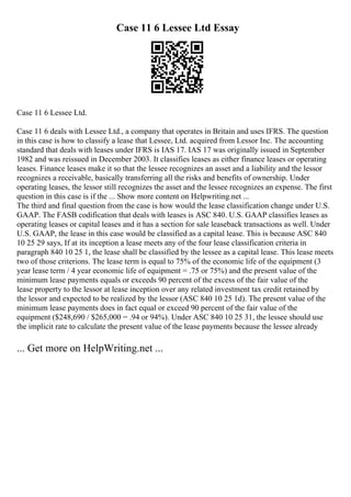 Case 11 6 Lessee Ltd Essay
Case 11 6 Lessee Ltd.
Case 11 6 deals with Lessee Ltd., a company that operates in Britain and uses IFRS. The question
in this case is how to classify a lease that Lessee, Ltd. acquired from Lessor Inc. The accounting
standard that deals with leases under IFRS is IAS 17. IAS 17 was originally issued in September
1982 and was reissued in December 2003. It classifies leases as either finance leases or operating
leases. Finance leases make it so that the lessee recognizes an asset and a liability and the lessor
recognizes a receivable, basically transferring all the risks and benefits of ownership. Under
operating leases, the lessor still recognizes the asset and the lessee recognizes an expense. The first
question in this case is if the ... Show more content on Helpwriting.net ...
The third and final question from the case is how would the lease classification change under U.S.
GAAP. The FASB codification that deals with leases is ASC 840. U.S. GAAP classifies leases as
operating leases or capital leases and it has a section for sale leaseback transactions as well. Under
U.S. GAAP, the lease in this case would be classified as a capital lease. This is because ASC 840
10 25 29 says, If at its inception a lease meets any of the four lease classification criteria in
paragraph 840 10 25 1, the lease shall be classified by the lessee as a capital lease. This lease meets
two of those criterions. The lease term is equal to 75% of the economic life of the equipment (3
year lease term / 4 year economic life of equipment = .75 or 75%) and the present value of the
minimum lease payments equals or exceeds 90 percent of the excess of the fair value of the
lease property to the lessor at lease inception over any related investment tax credit retained by
the lessor and expected to be realized by the lessor (ASC 840 10 25 1d). The present value of the
minimum lease payments does in fact equal or exceed 90 percent of the fair value of the
equipment ($248,690 / $265,000 = .94 or 94%). Under ASC 840 10 25 31, the lessee should use
the implicit rate to calculate the present value of the lease payments because the lessee already
... Get more on HelpWriting.net ...
 