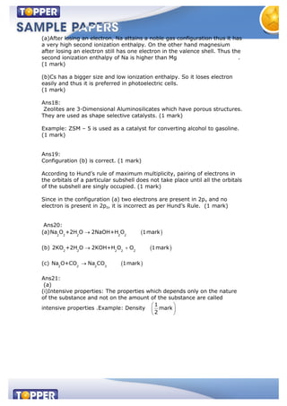 (a)After losing an electron, Na attains a noble gas configuration thus it has
a very high second ionization enthalpy. On the other hand magnesium
after losing an electron still has one electron in the valence shell. Thus the
second ionization enthalpy of Na is higher than Mg .
(1 mark)
(b)Cs has a bigger size and low ionization enthalpy. So it loses electron
easily and thus it is preferred in photoelectric cells.
(1 mark)
Ans18:
Zeolites are 3-Dimensional Aluminosilicates which have porous structures.
They are used as shape selective catalysts. (1 mark)
Example: ZSM – 5 is used as a catalyst for converting alcohol to gasoline.
(1 mark)
Ans19:
Configuration (b) is correct. (1 mark)
According to Hund’s rule of maximum multiplicity, pairing of electrons in
the orbitals of a particular subshell does not take place until all the orbitals
of the subshell are singly occupied. (1 mark)
Since in the configuration (a) two electrons are present in 2px and no
electron is present in 2pz, it is incorrect as per Hund’s Rule. (1 mark)
Ans20:
(a) 2 2 2 2 2
Na O +2H O 2NaOH+H O 1mark
(b) 2 2 2 2 2
2KO +2H O 2KOH+H O O 1mark
(c) 2 2 2 3
Na O+CO Na CO 1mark
Ans21:
(a)
(i)Intensive properties: The properties which depends only on the nature
of the substance and not on the amount of the substance are called
intensive properties .Example: Density
1
mark
2
 