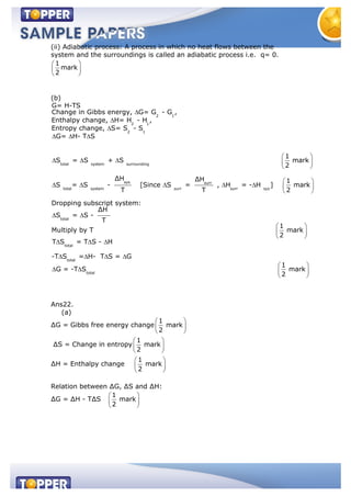 (ii) Adiabatic process: A process in which no heat flows between the
system and the surroundings is called an adiabatic process i.e. q= 0.
1
mark
2
(b)
2 1
2 1
G= H-TS
Change in Gibbs energy, G= G - G ,
Enthalpy change, H= H - H ,
Entropy change, S= 2 1
total system surrounding
sys
total system
S - S
G= H- T S
1
S = S + S mark
2
ΔH
S = S -
T
surr
surr surr sys
total
total
total
total
ΔH 1
[Since S = , H = - H ] mark
T 2
Dropping subscript system:
ΔH
S = S -
T
1
Multiply by T mark
2
T S = T S - H
-T S = H- T S = G
G = -T S
1
mark
2
Ans22.
(a)
∆G = Gibbs free energy change
1
mark
2
∆S = Change in entropy
1
mark
2
∆H = Enthalpy change
1
mark
2
Relation between ∆G, ∆S and ∆H:
∆G = ∆H - T∆S
1
mark
2
 